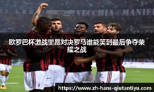 欧罗巴杯激战里昂对决罗马谁能笑到最后争夺荣耀之战